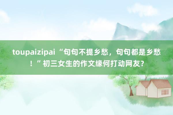 toupaizipai “句句不提乡愁，句句都是乡愁！”初三女生的作文缘何打动网友？