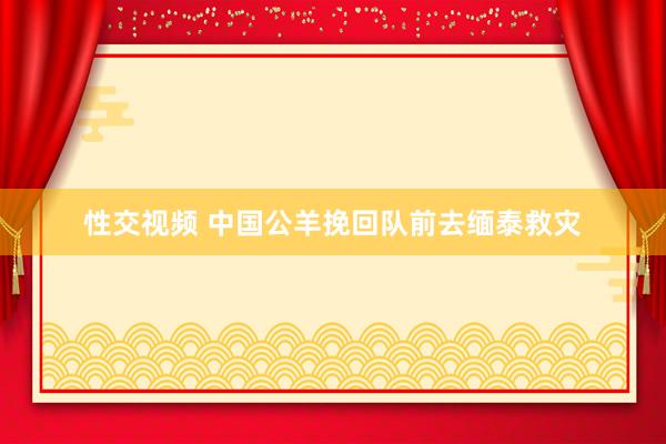 性交视频 中国公羊挽回队前去缅泰救灾