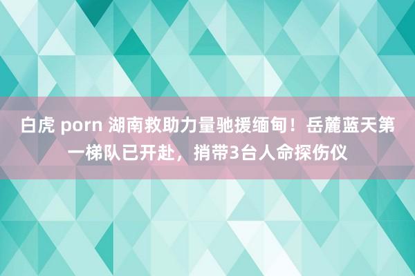白虎 porn 湖南救助力量驰援缅甸！岳麓蓝天第一梯队已开赴，捎带3台人命探伤仪