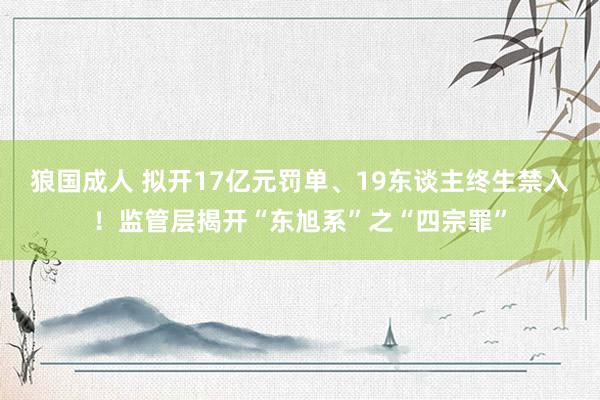 狼国成人 拟开17亿元罚单、19东谈主终生禁入！监管层揭开“东旭系”之“四宗罪”