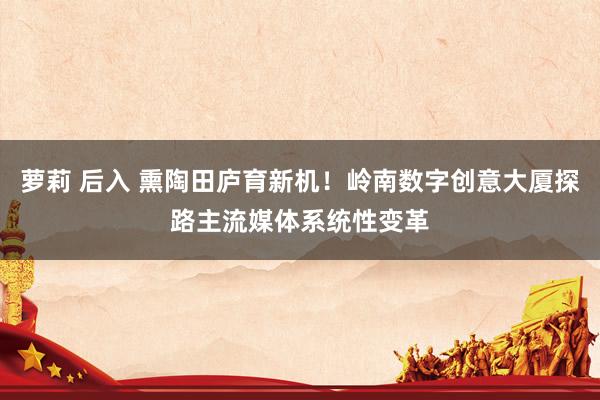 萝莉 后入 熏陶田庐育新机！岭南数字创意大厦探路主流媒体系统性变革